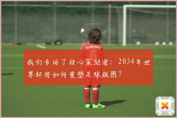 我们专访了核心策划者:2034年世界杯将如何重塑足球版图?