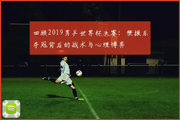 回顾2019男乒世界杯决赛：樊振东夺冠背后的战术与心理博弈