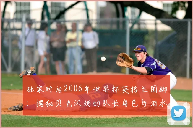 独家对话2006年世界杯英格兰国脚：揭秘贝克汉姆的队长角色与泪水