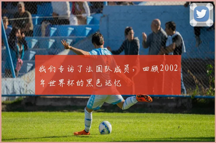 我们专访了法国队成员,回顾2002年世界杯的黑色记忆