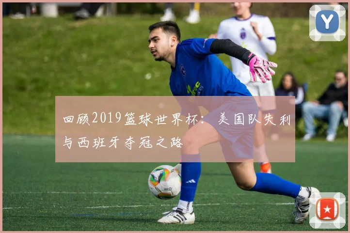 回顾2019篮球世界杯：美国队失利与西班牙夺冠之路