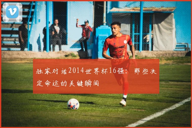 独家对话2014世界杯16强:那些决定命运的关键瞬间