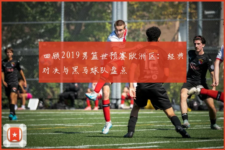 回顾2019男篮世预赛欧洲区：经典对决与黑马球队盘点