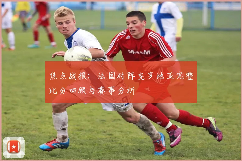 焦点战报：法国对阵克罗地亚完整比分回顾与赛事分析