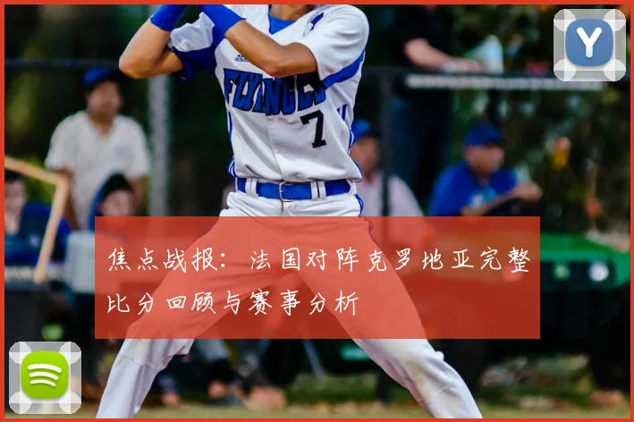 焦点战报：法国对阵克罗地亚完整比分回顾与赛事分析