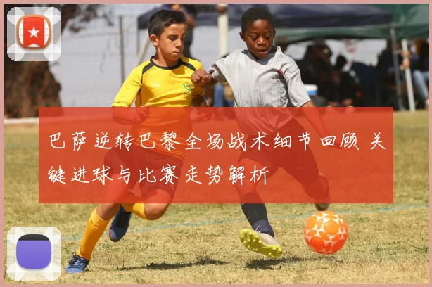 巴萨逆转巴黎全场战术细节回顾 关键进球与比赛走势解析