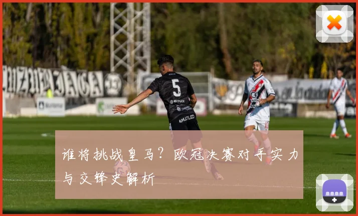 谁将挑战皇马？欧冠决赛对手实力与交锋史解析
