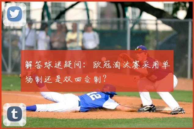 解答球迷疑问：欧冠淘汰赛采用单场制还是双回合制？