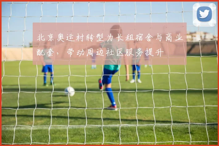 北京奥运村转型为长租宿舍与商业配套，带动周边社区服务提升