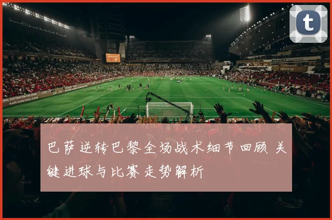 巴萨逆转巴黎全场战术细节回顾 关键进球与比赛走势解析