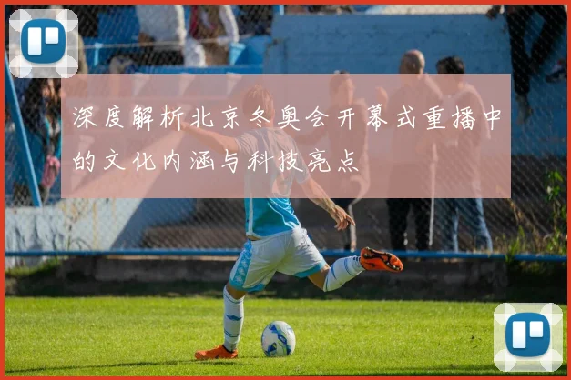 深度解析北京冬奥会开幕式重播中的文化内涵与科技亮点